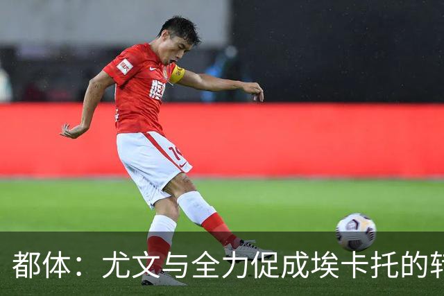 都体：尤文与全力促成埃卡托的转会 计划1500万欧签下他并回租